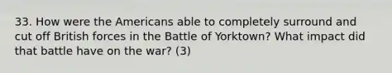 33. How were the Americans able to completely surround and cut off British forces in the Battle of Yorktown? What impact did that battle have on the war? (3)