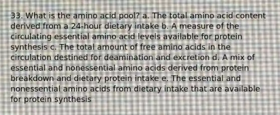 33. What is the amino acid pool? a. The total amino acid content derived from a 24-hour dietary intake b. A measure of the circulating essential amino acid levels available for protein synthesis c. The total amount of free amino acids in the circulation destined for deamination and excretion d. A mix of essential and nonessential amino acids derived from protein breakdown and dietary protein intake e. The essential and nonessential amino acids from dietary intake that are available for protein synthesis