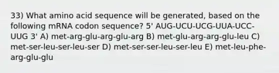 33) What amino acid sequence will be generated, based on the following mRNA codon sequence? 5' AUG-UCU-UCG-UUA-UCC-UUG 3' A) met-arg-glu-arg-glu-arg B) met-glu-arg-arg-glu-leu C) met-ser-leu-ser-leu-ser D) met-ser-ser-leu-ser-leu E) met-leu-phe-arg-glu-glu