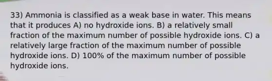 33) Ammonia is classified as a weak base in water. This means that it produces A) no hydroxide ions. B) a relatively small fraction of the maximum number of possible hydroxide ions. C) a relatively large fraction of the maximum number of possible hydroxide ions. D) 100% of the maximum number of possible hydroxide ions.