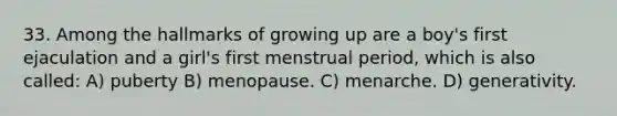 33. Among the hallmarks of growing up are a boy's first ejaculation and a girl's first menstrual period, which is also called: A) puberty B) menopause. C) menarche. D) generativity.