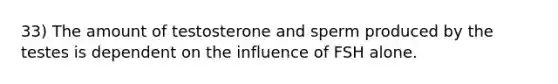 33) The amount of testosterone and sperm produced by the testes is dependent on the influence of FSH alone.