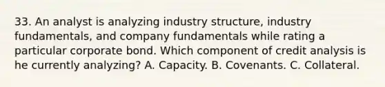 33. An analyst is analyzing industry structure, industry fundamentals, and company fundamentals while rating a particular corporate bond. Which component of credit analysis is he currently analyzing? A. Capacity. B. Covenants. C. Collateral.