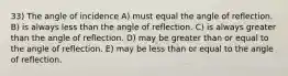 33) The angle of incidence A) must equal the angle of reflection. B) is always less than the angle of reflection. C) is always greater than the angle of reflection. D) may be greater than or equal to the angle of reflection. E) may be less than or equal to the angle of reflection.