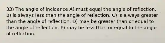 33) The angle of incidence A) must equal the angle of reflection. B) is always less than the angle of reflection. C) is always greater than the angle of reflection. D) may be greater than or equal to the angle of reflection. E) may be less than or equal to the angle of reflection.