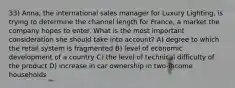 33) Anna, the international sales manager for Luxury Lighting, is trying to determine the channel length for France, a market the company hopes to enter. What is the most important consideration she should take into account? A) degree to which the retail system is fragmented B) level of economic development of a country C) the level of technical difficulty of the product D) increase in car ownership in two-income households