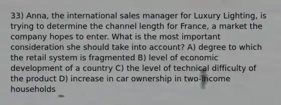 33) Anna, the international sales manager for Luxury Lighting, is trying to determine the channel length for France, a market the company hopes to enter. What is the most important consideration she should take into account? A) degree to which the retail system is fragmented B) level of economic development of a country C) the level of technical difficulty of the product D) increase in car ownership in two-income households