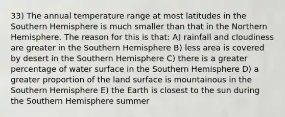 33) The annual temperature range at most latitudes in the Southern Hemisphere is much smaller than that in the Northern Hemisphere. The reason for this is that: A) rainfall and cloudiness are greater in the Southern Hemisphere B) less area is covered by desert in the Southern Hemisphere C) there is a greater percentage of water surface in the Southern Hemisphere D) a greater proportion of the land surface is mountainous in the Southern Hemisphere E) the Earth is closest to the sun during the Southern Hemisphere summer