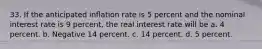 33. If the anticipated inflation rate is 5 percent and the nominal interest rate is 9 percent, the real interest rate will be a. 4 percent. b. Negative 14 percent. c. 14 percent. d. 5 percent.