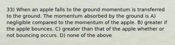 33) When an apple falls to the ground momentum is transferred to the ground. The momentum absorbed by the ground is A) negligible compared to the momentum of the apple. B) greater if the apple bounces. C) greater than that of the apple whether or not bouncing occurs. D) none of the above