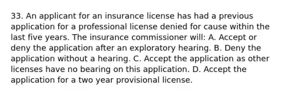 33. An applicant for an insurance license has had a previous application for a professional license denied for cause within the last five years. The insurance commissioner will: A. Accept or deny the application after an exploratory hearing. B. Deny the application without a hearing. C. Accept the application as other licenses have no bearing on this application. D. Accept the application for a two year provisional license.