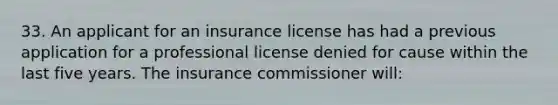 33. An applicant for an insurance license has had a previous application for a professional license denied for cause within the last five years. The insurance commissioner will: