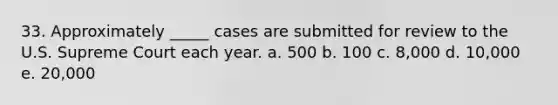 33. Approximately _____ cases are submitted for review to the U.S. Supreme Court each year. a. 500 b. 100 c. 8,000 d. 10,000 e. 20,000