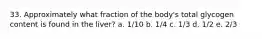 33. Approximately what fraction of the body's total glycogen content is found in the liver? a. 1/10 b. 1/4 c. 1/3 d. 1/2 e. 2/3