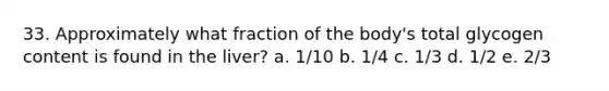 33. Approximately what fraction of the body's total glycogen content is found in the liver? a. 1/10 b. 1/4 c. 1/3 d. 1/2 e. 2/3