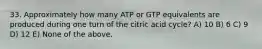 33. Approximately how many ATP or GTP equivalents are produced during one turn of the citric acid cycle? A) 10 B) 6 C) 9 D) 12 E) None of the above.