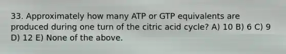 33. Approximately how many ATP or GTP equivalents are produced during one turn of the citric acid cycle? A) 10 B) 6 C) 9 D) 12 E) None of the above.