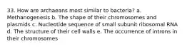 33. How are archaeans most similar to bacteria? a. Methanogenesis b. The shape of their chromosomes and plasmids c. Nucleotide sequence of small subunit ribosomal RNA d. The structure of their cell walls e. The occurrence of introns in their chromosomes