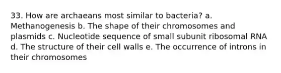 33. How are archaeans most similar to bacteria? a. Methanogenesis b. The shape of their chromosomes and plasmids c. Nucleotide sequence of small subunit <a href='https://www.questionai.com/knowledge/k4lWAiAI7W-ribosomal-rna' class='anchor-knowledge'>ribosomal rna</a> d. The structure of their cell walls e. The occurrence of introns in their chromosomes