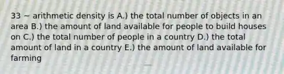 33 ~ arithmetic density is A.) the total number of objects in an area B.) the amount of land available for people to build houses on C.) the total number of people in a country D.) the total amount of land in a country E.) the amount of land available for farming