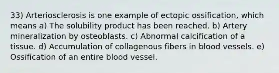 33) Arteriosclerosis is one example of ectopic ossification, which means a) The solubility product has been reached. b) Artery mineralization by osteoblasts. c) Abnormal calcification of a tissue. d) Accumulation of collagenous fibers in blood vessels. e) Ossification of an entire blood vessel.