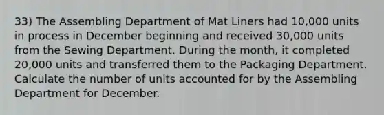 33) The Assembling Department of Mat Liners had 10,000 units in process in December beginning and received 30,000 units from the Sewing Department. During the month, it completed 20,000 units and transferred them to the Packaging Department. Calculate the number of units accounted for by the Assembling Department for December.