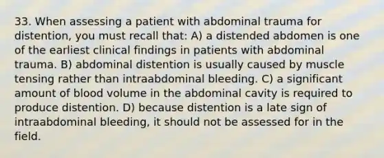 33. When assessing a patient with abdominal trauma for distention, you must recall that: A) a distended abdomen is one of the earliest clinical findings in patients with abdominal trauma. B) abdominal distention is usually caused by muscle tensing rather than intraabdominal bleeding. C) a significant amount of blood volume in the abdominal cavity is required to produce distention. D) because distention is a late sign of intraabdominal bleeding, it should not be assessed for in the field.