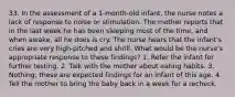 33. In the assessment of a 1-month-old infant, the nurse notes a lack of response to noise or stimulation. The mother reports that in the last week he has been sleeping most of the time, and when awake, all he does is cry. The nurse hears that the infant's cries are very high-pitched and shrill. What would be the nurse's appropriate response to these findings? 1. Refer the infant for further testing. 2. Talk with the mother about eating habits. 3. Nothing; these are expected findings for an infant of this age. 4. Tell the mother to bring the baby back in a week for a recheck.