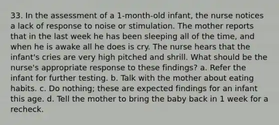 33. In the assessment of a 1-month-old infant, the nurse notices a lack of response to noise or stimulation. The mother reports that in the last week he has been sleeping all of the time, and when he is awake all he does is cry. The nurse hears that the infant's cries are very high pitched and shrill. What should be the nurse's appropriate response to these findings? a. Refer the infant for further testing. b. Talk with the mother about eating habits. c. Do nothing; these are expected findings for an infant this age. d. Tell the mother to bring the baby back in 1 week for a recheck.