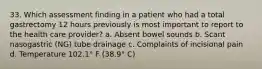 33. Which assessment finding in a patient who had a total gastrectomy 12 hours previously is most important to report to the health care provider? a. Absent bowel sounds b. Scant nasogastric (NG) tube drainage c. Complaints of incisional pain d. Temperature 102.1° F (38.9° C)