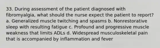 33. During assessment of the patient diagnosed with fibromyalgia, what should the nurse expect the patient to report? a. Generalized muscle twitching and spasms b. Nonrestorative sleep with resulting fatigue c. Profound and progressive muscle weakness that limits ADLs d. Widespread musculoskeletal pain that is accompanied by inflammation and fever