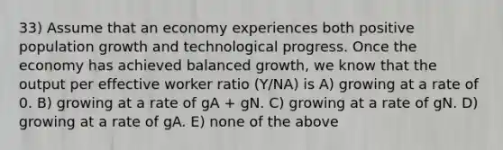 33) Assume that an economy experiences both positive population growth and technological progress. Once the economy has achieved balanced growth, we know that the output per effective worker ratio (Y/NA) is A) growing at a rate of 0. B) growing at a rate of gA + gN. C) growing at a rate of gN. D) growing at a rate of gA. E) none of the above