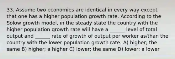 33. Assume two economies are identical in every way except that one has a higher population growth rate. According to the Solow growth model, in the steady state the country with the higher population growth rate will have a ______ level of total output and ______ rate of growth of output per worker as/than the country with the lower population growth rate. A) higher; the same B) higher; a higher C) lower; the same D) lower; a lower