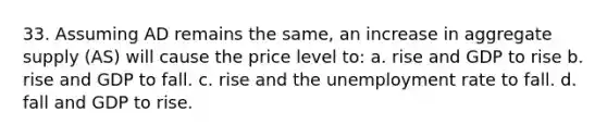 33. Assuming AD remains the same, an increase in aggregate supply (AS) will cause the price level to: a. rise and GDP to rise b. rise and GDP to fall. c. rise and the unemployment rate to fall. d. fall and GDP to rise.