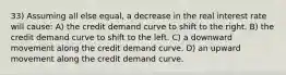 33) Assuming all else equal, a decrease in the real interest rate will cause: A) the credit demand curve to shift to the right. B) the credit demand curve to shift to the left. C) a downward movement along the credit demand curve. D) an upward movement along the credit demand curve.