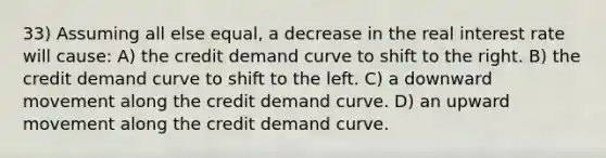 33) Assuming all else equal, a decrease in the real interest rate will cause: A) the credit demand curve to shift to the right. B) the credit demand curve to shift to the left. C) a downward movement along the credit demand curve. D) an upward movement along the credit demand curve.