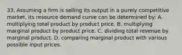 33. Assuming a firm is selling its output in a purely competitive market, its resource demand curve can be determined by: A. multiplying total product by product price. B. multiplying marginal product by product price. C. dividing total revenue by marginal product. D. comparing marginal product with various possible input prices.