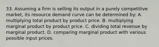 33. Assuming a firm is selling its output in a purely competitive market, its resource demand curve can be determined by: A. multiplying total product by product price. B. multiplying marginal product by product price. C. dividing total revenue by marginal product. D. comparing marginal product with various possible input prices.