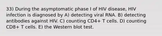 33) During the asymptomatic phase I of HIV disease, HIV infection is diagnosed by A) detecting viral RNA. B) detecting antibodies against HIV. C) counting CD4+ T cells. D) counting CD8+ T cells. E) the Western blot test.