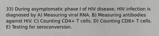 33) During asymptomatic phase I of HIV disease, HIV infection is diagnosed by A) Measuring viral RNA. B) Measuring antibodies against HIV. C) Counting CD4+ T cells. D) Counting CD8+ T cells. E) Testing for seroconversion.