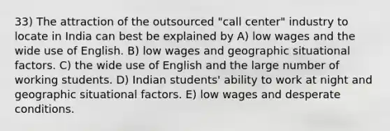 33) The attraction of the outsourced "call center" industry to locate in India can best be explained by A) low wages and the wide use of English. B) low wages and geographic situational factors. C) the wide use of English and the large number of working students. D) Indian students' ability to work at night and geographic situational factors. E) low wages and desperate conditions.