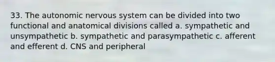 33. The autonomic nervous system can be divided into two functional and anatomical divisions called a. sympathetic and unsympathetic b. sympathetic and parasympathetic c. afferent and efferent d. CNS and peripheral