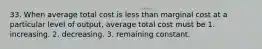 33. When average total cost is less than marginal cost at a particular level of output, average total cost must be 1. increasing. 2. decreasing. 3. remaining constant.