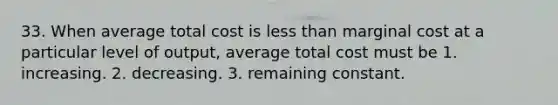 33. When average total cost is less than marginal cost at a particular level of output, average total cost must be 1. increasing. 2. decreasing. 3. remaining constant.