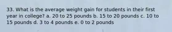 33. What is the average weight gain for students in their first year in college? a. 20 to 25 pounds b. 15 to 20 pounds c. 10 to 15 pounds d. 3 to 4 pounds e. 0 to 2 pounds