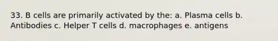 33. B cells are primarily activated by the: a. Plasma cells b. Antibodies c. Helper T cells d. macrophages e. antigens