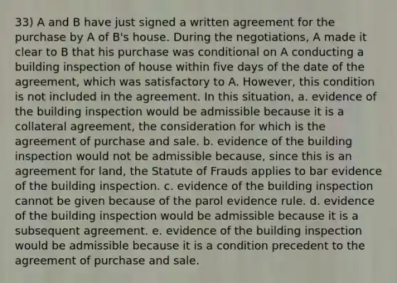 33) A and B have just signed a written agreement for the purchase by A of B's house. During the negotiations, A made it clear to B that his purchase was conditional on A conducting a building inspection of house within five days of the date of the agreement, which was satisfactory to A. However, this condition is not included in the agreement. In this situation, a. evidence of the building inspection would be admissible because it is a collateral agreement, the consideration for which is the agreement of purchase and sale. b. evidence of the building inspection would not be admissible because, since this is an agreement for land, the Statute of Frauds applies to bar evidence of the building inspection. c. evidence of the building inspection cannot be given because of the parol evidence rule. d. evidence of the building inspection would be admissible because it is a subsequent agreement. e. evidence of the building inspection would be admissible because it is a condition precedent to the agreement of purchase and sale.