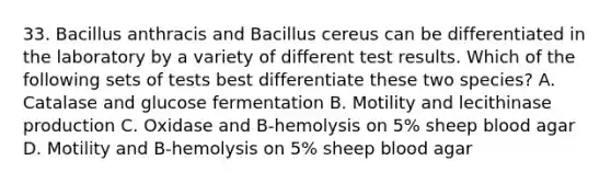 33. Bacillus anthracis and Bacillus cereus can be differentiated in the laboratory by a variety of different test results. Which of the following sets of tests best differentiate these two species? A. Catalase and glucose fermentation B. Motility and lecithinase production C. Oxidase and B-hemolysis on 5% sheep blood agar D. Motility and B-hemolysis on 5% sheep blood agar