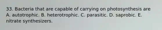 33. Bacteria that are capable of carrying on photosynthesis are A. autotrophic. B. heterotrophic. C. parasitic. D. saprobic. E. nitrate synthesizers.