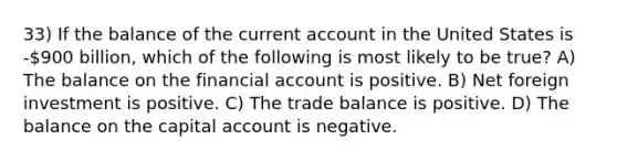 33) If the balance of the current account in the United States is -900 billion, which of the following is most likely to be true? A) The balance on the financial account is positive. B) Net foreign investment is positive. C) The trade balance is positive. D) The balance on the capital account is negative.